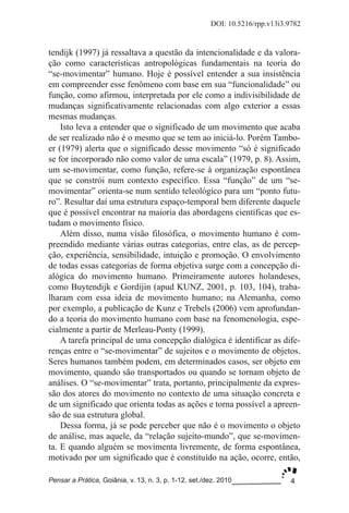 4
DOI: 10.5216/rpp.v13i3.9782
Pensar a Prática, Goiânia, v. 13, n. 3, p. 1­12, set./dez. 2010
tendijk (1997) já ressaltava a questão da intencionalidade e da valora­
ção como características antropológicas fundamentais na teoria do
“se­movimentar” humano. Hoje é possível entender a sua insistência
em compreender esse fenômeno com base em sua “funcionalidade” ou
função, como afirmou, interpretada por ele como a indivisibilidade de
mudanças significativamente relacionadas com algo exterior a essas
mesmas mudanças.
Isto leva a entender que o significado de um movimento que acaba
de ser realizado não é o mesmo que se tem ao iniciá­lo. Porém Tambo­
er (1979) alerta que o significado desse movimento “só é significado
se for incorporado não como valor de uma escala” (1979, p. 8). Assim,
um se­movimentar, como função, refere­se à organização espontânea
que se constrói num contexto específico. Essa “função” de um “se­
movimentar” orienta­se num sentido teleológico para um “ponto futu­
ro”. Resultar daí uma estrutura espaço­temporal bem diferente daquele
que é possível encontrar na maioria das abordagens científicas que es­
tudam o movimento físico.
Além disso, numa visão filosófica, o movimento humano é com­
preendido mediante várias outras categorias, entre elas, as de percep­
ção, experiência, sensibilidade, intuição e promoção. O envolvimento
de todas essas categorias de forma objetiva surge com a concepção di­
alógica do movimento humano. Primeiramente autores holandeses,
como Buytendijk e Gordijin (apud KUNZ, 2001, p. 103, 104), traba­
lharam com essa ideia de movimento humano; na Alemanha, como
por exemplo, a publicação de Kunz e Trebels (2006) vem aprofundan­
do a teoria do movimento humano com base na fenomenologia, espe­
cialmente a partir de Merleau­Ponty (1999).
A tarefa principal de uma concepção dialógica é identificar as dife­
renças entre o “se­movimentar” de sujeitos e o movimento de objetos.
Seres humanos também podem, em determinados casos, ser objeto em
movimento, quando são transportados ou quando se tornam objeto de
análises. O “se­movimentar” trata, portanto, principalmente da expres­
são dos atores do movimento no contexto de uma situação concreta e
de um significado que orienta todas as ações e torna possível a apreen­
são de sua estrutura global.
Dessa forma, já se pode perceber que não é o movimento o objeto
de análise, mas aquele, da “relação sujeito­mundo”, que se­movimen­
ta. E quando alguém se movimenta livremente, de forma espontânea,
motivado por um significado que é constituído na ação, ocorre, então,
 