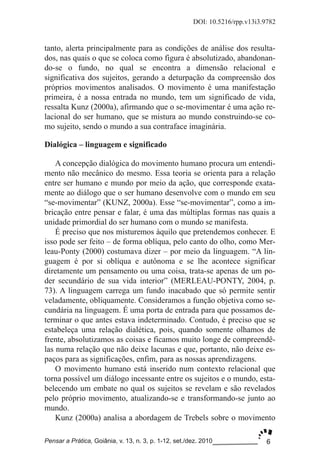 6
DOI: 10.5216/rpp.v13i3.9782
Pensar a Prática, Goiânia, v. 13, n. 3, p. 1­12, set./dez. 2010
tanto, alerta principalmente para as condições de análise dos resulta­
dos, nas quais o que se coloca como figura é absolutizado, abandonan­
do­se o fundo, no qual se encontra a dimensão relacional e
significativa dos sujeitos, gerando a deturpação da compreensão dos
próprios movimentos analisados. O movimento é uma manifestação
primeira, é a nossa entrada no mundo, tem um significado de vida,
ressalta Kunz (2000a), afirmando que o se­movimentar é uma ação re­
lacional do ser humano, que se mistura ao mundo construindo­se co­
mo sujeito, sendo o mundo a sua contraface imaginária.
Dialógica – linguagem e significado
A concepção dialógica do movimento humano procura um entendi­
mento não mecânico do mesmo. Essa teoria se orienta para a relação
entre ser humano e mundo por meio da ação, que corresponde exata­
mente ao diálogo que o ser humano desenvolve com o mundo em seu
“se­movimentar” (KUNZ, 2000a). Esse “se­movimentar”, como a im­
bricação entre pensar e falar, é uma das múltiplas formas nas quais a
unidade primordial do ser humano com o mundo se manifesta.
É preciso que nos misturemos àquilo que pretendemos conhecer. E
isso pode ser feito – de forma oblíqua, pelo canto do olho, como Mer­
leau­Ponty (2000) costumava dizer – por meio da linguagem. “A lin­
guagem é por si oblíqua e autônoma e se lhe acontece significar
diretamente um pensamento ou uma coisa, trata­se apenas de um po­
der secundário de sua vida interior” (MERLEAU­PONTY, 2004, p.
73). A linguagem carrega um fundo inacabado que só permite sentir
veladamente, obliquamente. Consideramos a função objetiva como se­
cundária na linguagem. É uma porta de entrada para que possamos de­
terminar o que antes estava indeterminado. Contudo, é preciso que se
estabeleça uma relação dialética, pois, quando somente olhamos de
frente, absolutizamos as coisas e ficamos muito longe de compreendê­
las numa relação que não deixe lacunas e que, portanto, não deixe es­
paços para as significações, enfim, para as nossas aprendizagens.
O movimento humano está inserido num contexto relacional que
torna possível um diálogo incessante entre os sujeitos e o mundo, esta­
belecendo um embate no qual os sujeitos se revelam e são revelados
pelo próprio movimento, atualizando­se e transformando­se junto ao
mundo.
Kunz (2000a) analisa a abordagem de Trebels sobre o movimento
 
