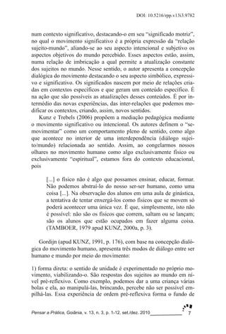 7
DOI: 10.5216/rpp.v13i3.9782
Pensar a Prática, Goiânia, v. 13, n. 3, p. 1­12, set./dez. 2010
num contexto significativo, destacando­o em seu “significado motriz”,
no qual o movimento significativo é a própria expressão da “relação
sujeito­mundo”, aliando­se ao seu aspecto intencional e subjetivo os
aspectos objetivos do mundo percebido. Esses aspectos estão, assim,
numa relação de imbricação a qual permite a atualização constante
dos sujeitos no mundo. Nesse sentido, o autor apresenta a concepção
dialógica do movimento destacando o seu aspecto simbólico, expressi­
vo e significativo. Os significados nascem por meio de relações cria­
das em contextos específicos e que geram um conteúdo específico. É
na ação que são possíveis as atualizações desses conteúdos. É por in­
termédio das novas experiências, das inter­relações que podemos mo­
dificar os contextos, criando, assim, novos sentidos.
Kunz e Trebels (2006) propõem a mediação pedagógica mediante
o movimento significativo ou intencional. Os autores definem o “se­
movimentar” como um comportamento pleno de sentido, como algo
que acontece no interior de uma interdependência (diálogo sujei­
to/mundo) relacionada ao sentido. Assim, ao congelarmos nossos
olhares no movimento humano como algo exclusivamente físico ou
exclusivamente “espiritual”, estamos fora do contexto educacional,
pois
[...] o físico não é algo que possamos ensinar, educar, formar.
Não podemos abstraí­lo do nosso ser­ser humano, como uma
coisa [...]. Na observação dos alunos em uma aula de ginástica,
a tentativa de tentar enxergá­los como físicos que se movem só
poderá acontecer uma única vez. É que, simplesmente, isto não
é possível: não são os físicos que correm, saltam ou se lançam;
são os alunos que estão ocupados em fazer alguma coisa.
(TAMBOER, 1979 apud KUNZ, 2000a, p. 3).
Gordijn (apud KUNZ, 1991, p. 176), com base na concepção dialó­
gica do movimento humano, apresenta três modos de diálogo entre ser
humano e mundo por meio do movimento:
1) forma direta: o sentido de unidade é experimentado no próprio mo­
vimento, viabilizando­o. São respostas dos sujeitos ao mundo em ní­
vel pré­reflexivo. Como exemplo, podemos dar a uma criança várias
bolas e ela, ao manipulá­las, brincando, percebe não ser possível em­
pilhá­las. Essa experiência de ordem pré­reflexiva forma o fundo de
 