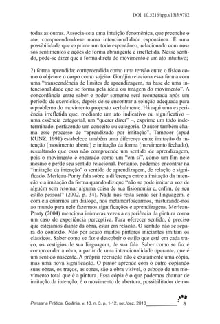 8
DOI: 10.5216/rpp.v13i3.9782
Pensar a Prática, Goiânia, v. 13, n. 3, p. 1­12, set./dez. 2010
todas as outras. Associa­se a uma intuição fenomênica, que preenche o
ato, compreendendo­se numa intencionalidade espontânea. É uma
possibilidade que exprime um todo espontâneo, relacionado com nos­
sos sentimentos e ações de forma abrangente e irrefletida. Nesse senti­
do, pode­se dizer que a forma direta do movimento é um ato intuitivo;
2) forma aprendida: compreendida como uma tensão entre o físico co­
mo o objeto e o corpo como sujeito. Gordjin relaciona essa forma com
uma “transcendência de limites de aprendizagem, na base de uma in­
tencionalidade que se forma pela ideia ou imagem do movimento”. A
concordância entre saber e poder somente será recuperada após um
período de exercícios, depois de se encontrar a solução adequada para
o problema do movimento proposto verbalmente. Há aqui uma experi­
ência irrefletida que, mediante um ato indicativo ou significativo –
uma essência categorial, um “querer dizer” –, exprime um todo inde­
terminado, perfazendo um conceito ou categoria. O autor também cha­
ma esse processo de “aprendizado por imitação”. Tamboer (apud
KUNZ, 1991) estabelece também uma diferença entre imitação da in­
tenção (movimento aberto) e imitação da forma (movimento fechado),
ressaltando que essa não compreende um sentido de aprendizagem,
pois o movimento é encarado como um “em si”, como um fim nele
mesmo e perde seu sentido relacional. Portanto, podemos encontrar na
“imitação da intenção” o sentido de aprendizagem, de relação e signi­
ficado. Merleau­Ponty fala sobre a diferença entre a imitação da inten­
ção e a imitação da forma quando diz que “não se pode imitar a voz de
alguém sem retomar alguma coisa de sua fisionomia e, enfim, de seu
estilo pessoal” (2002, p. 34). Nada nos resta senão ser linguagem, e
com ela criarmos um diálogo, nos metamorfosearmos, misturando­nos
ao mundo para nele fazermos significações e aprendizagens. Merleau­
Ponty (2004) menciona inúmeras vezes a experiência da pintura como
um caso de experiência perceptiva. Para oferecer sentido, é preciso
que estejamos diante da obra, estar em relação. O sentido não se sepa­
ra do contexto. Não por acaso muitos pintores iniciantes imitam os
clássicos. Saber como se faz é descobrir o estilo que está em cada tra­
ço, os vestígios de sua linguagem, de sua fala. Saber como se faz é
compreender a obra, a partir de uma intencionalidade operante, que é
um sentido nascente. A própria recriação não é exatamente uma cópia,
mas uma nova significação. O pintor aprende com o outro copiando
suas obras, os traços, as cores, são a obra visível, o esboço de um mo­
vimento total que é a pintura. Essa cópia é o que podemos chamar de
imitação da intenção, é o movimento de abertura, possibilitador de no­
 