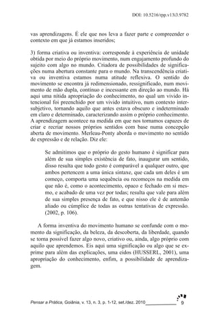 9
DOI: 10.5216/rpp.v13i3.9782
Pensar a Prática, Goiânia, v. 13, n. 3, p. 1­12, set./dez. 2010
vas aprendizagens. É ele que nos leva a fazer parte e compreender o
contexto em que já estamos inseridos;
3) forma criativa ou inventiva: corresponde à experiência de unidade
obtida por meio do próprio movimento, num engajamento profundo do
sujeito com algo no mundo. Criadora de possibilidades de significa­
ções numa abertura constante para o mundo. Na transcendência criati­
va ou inventiva estamos numa atitude reflexiva. O sentido do
movimento se encontra já redimensionado, ressignificado, num movi­
mento de mão dupla, contínuo e incessante em direção ao mundo. Há
aqui uma nítida apropriação do conhecimento, no qual um vivido in­
tencional foi preenchido por um vivido intuitivo, num contexto inter­
subjetivo, tornando aquilo que antes estava obscuro e indeterminado
em claro e determinado, caracterizando assim o próprio conhecimento.
A aprendizagem acontece na medida em que nos tornamos capazes de
criar e recriar nossos próprios sentidos com base numa concepção
aberta de movimento. Merleau­Ponty aborda o movimento no sentido
de expressão e de relação. Diz ele:
Se admitimos que o próprio do gesto humano é significar para
além de sua simples existência de fato, inaugurar um sentido,
disso resulta que todo gesto é comparável a qualquer outro, que
ambos pertencem a uma única sintaxe, que cada um deles é um
começo, comporta uma sequência ou recomeços na medida em
que não é, como o acontecimento, opaco e fechado em si mes­
mo, e acabado de uma vez por todas; resulta que vale para além
de sua simples presença de fato, e que nisso ele é de antemão
aliado ou cúmplice de todas as outras tentativas de expressão.
(2002, p. 106).
A forma inventiva do movimento humano se confunde com o mo­
mento da significação, da beleza, da descoberta, da liberdade, quando
se torna possível fazer algo novo, criativo ou, ainda, algo próprio com
aquilo que aprendemos. Eis aqui uma significação ou algo que se ex­
prime para além das explicações, uma eidos (HUSSERL, 2001), uma
apropriação do conhecimento, enfim, a possibilidade de aprendiza­
gem.
 