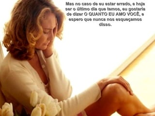 Mas no caso de eu estar errado, e hoje ser o último dia que temos, eu gostaria de dizer O QUANTO EU AMO VOCÊ, e espero que nunca nos esqueçamos disso. 