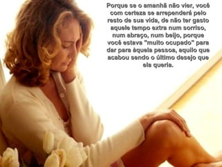 Porque se o amanhã não vier, você com certeza se arrependerá pelo resto de sua vida, de não ter gasto aquele tempo extra num sorriso, num abraço, num beijo, porque você estava "muito ocupado" para dar para àquela pessoa, aquilo que acabou sendo o último desejo que ela queria. 