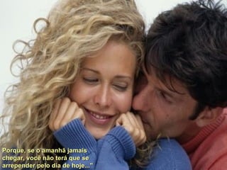 Porque, se o amanhã jamais chegar, você não terá que se arrepender pelo dia de hoje..." 