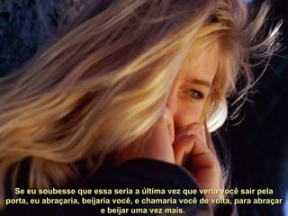 Se eu soubesse que essa seria a última vez que veria você sair pela porta, eu abraçaria, beijaria você, e chamaria você de volta, para abraçar e beijar uma vez mais.  