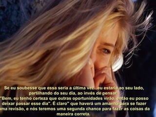 Se eu soubesse que essa seria a última vez...eu estaria ao seu lado, partilhando do seu dia, ao invés de pensar:  "Bem, eu tenho certeza que outras oportunidades virão, então eu posso deixar passar esse dia". É claro" que haverá um amanhã para se fazer uma revisão, e nós teremos uma segunda chance para fazer as coisas da maneira correta.  