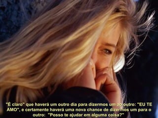 "É claro" que haverá um outro dia para dizermos um ao outro: "EU TE AMO", e certamente haverá uma nova chance de dizermos um para o outro:  "Posso te ajudar em alguma coisa?"  