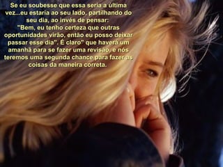 Se eu soubesse que essa seria a última vez...eu estaria ao seu lado, partilhando do seu dia, ao invés de pensar:  "Bem, eu tenho certeza que outras oportunidades virão, então eu posso deixar passar esse dia". É claro" que haverá um amanhã para se fazer uma revisão, e nós teremos uma segunda chance para fazer as coisas da maneira correta.  