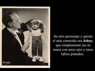 Su otro personaje y quizás
el más conocido era Johny,
  que simplemente era su
mano con unos ojos y unos
      labios pintados.
 