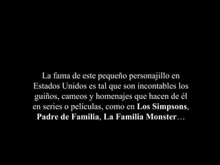 La fama de este pequeño personajillo en
Estados Unidos es tal que son incontables los
guiños, cameos y homenajes que hacen de él
en series o películas, como en Los Simpsons,
 Padre de Familia, La Familia Monster…
 