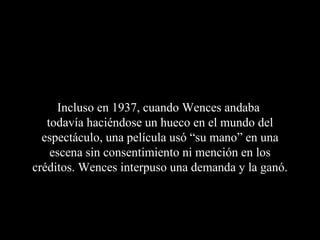 Incluso en 1937, cuando Wences andaba
   todavía haciéndose un hueco en el mundo del
  espectáculo, una película usó “su mano” en una
    escena sin consentimiento ni mención en los
créditos. Wences interpuso una demanda y la ganó.
 