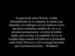 La gracia del señor Wences residía
 principalmente en su simpatía, la rapidez que
imprimía a los diálogos con sus muñecos en los
    que hacía constantes cambios de voz y su
   peculiar pronunciación a la hora de hablar
  inglés, que era muy a la española. Eso sí, se
vengaba luego cuando Ed Sullivan le presentaba
como Señor Wenssess y él le corregía haciendo
      que lo pronunciara bien… Wenccces.
 