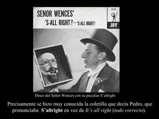 Disco del Señor Wences con su peculiar S’allright

Precisamente se hizo muy conocida la coletilla que decía Pedro, que
  pronunciaba S’allright en vez de It’s all right (todo correcto).
 