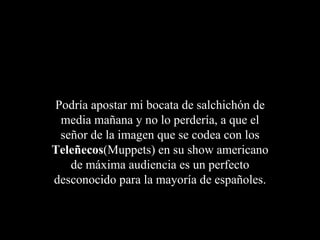 Podría apostar mi bocata de salchichón de
 media mañana y no lo perdería, a que el
 señor de la imagen que se codea con los
Teleñecos(Muppets) en su show americano
   de máxima audiencia es un perfecto
desconocido para la mayoría de españoles.
 