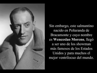 Sin embargo, este salmantino
   nacido en Peñaranda de
 Bracamonte y cuyo nombre
es Wenceslao Moreno, llegó
  a ser uno de los showman
 más famosos de los Estados
  Unidos y para muchos el
mejor ventrílocuo del mundo.
 