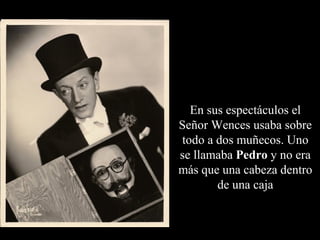 En sus espectáculos el
Señor Wences usaba sobre
todo a dos muñecos. Uno
se llamaba Pedro y no era
más que una cabeza dentro
       de una caja
 