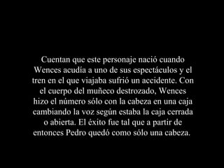 Cuentan que este personaje nació cuando
 Wences acudía a uno de sus espectáculos y el
tren en el que viajaba sufrió un accidente. Con
   el cuerpo del muñeco destrozado, Wences
 hizo el número sólo con la cabeza en una caja
cambiando la voz según estaba la caja cerrada
    o abierta. El éxito fue tal que a partir de
entonces Pedro quedó como sólo una cabeza.
 