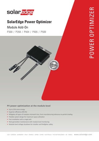 POWEROPTIMIZER
SolarEdge Power Optimizer
Module Add-On
P300 / P350 / P404 / P405 / P500
PV power optimization at the module-level
	 Up to 25% more energy
	 Superior efficiency (99.5%)
	 Mitigates all types of modules mismatch-loss, from manufacturing tolerance to partial shading
	 Flexible system design for maximum space utilization
	 Fast installation with a single bolt
	 Next generation maintenance with module level monitoring
	 Module-level voltage shutdown for installer and firefighter safety
www.solaredge.comUSA - CANADA - GERMANY - ITALY - FRANCE - JAPAN - CHINA - AUSTRALIA - THE NETHERLANDS - UK - ISRAEL
 