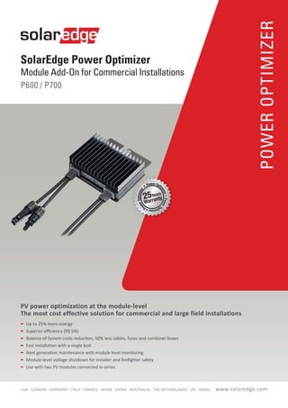 SolarEdge Power Optimizer
Module Add-On for Commercial Installations
P600 / P700
POWEROPTIMIZER
PV power optimization at the module-level
The most cost effective solution for commercial and large field installations
	 Up to 25% more energy
	 Superior efficiency (99.5%)
	 Balance of System costs reduction; 50% less cables, fuses and combiner boxes
	 Fast installation with a single bolt
	 Next generation maintenance with module level monitoring
	 Module-level voltage shutdown for installer and firefighter safety
	 Use with two PV modules connected in series
www.solaredge.comUSA - CANADA - GERMANY - ITALY - FRANCE - JAPAN - CHINA - AUSTRALIA - THE NETHERLANDS - UK - ISRAEL
 