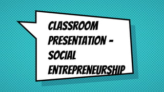 Classroom
Presentation –
Social
Entrepreneurship
 
