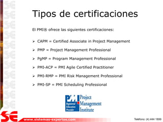 Tipos de certificaciones
    El PMI® ofrece las siguientes certificaciones:


     CAPM = Certified Associate in Project Management

     PMP = Project Management Professional

     PgMP = Program Management Professional

     PMI-ACP = PMI Agile Certified Practitioner

     PMI-RMP = PMI Risk Management Professional

     PMI-SP = PMI Scheduling Professional




www.sistemas-expertos.com                                Teléfono: (4) 444 1899
 