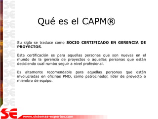 Qué es el CAPM®

Su sigla se traduce como SOCIO CERTIFICADO EN GERENCIA DE
PROYECTOS.

Esta certificación es para aquellas personas que son nuevas en el
mundo de la gerencia de proyectos o aquellas personas que están
decidiendo cual rumbo seguir a nivel profesional.

Es altamente recomendable para aquellas personas que están
involucradas en oficinas PMO, como patrocinador, líder de proyecto o
miembro de equipo.




   www.sistemas-expertos.com
 