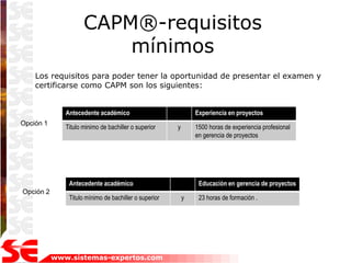 CAPM®-requisitos
                         mínimos
    Los requisitos para poder tener la oportunidad de presentar el examen y
    certificarse como CAPM son los siguientes:


              Antecedente académico                            Experiencia en proyectos
Opción 1
              Titulo minimo de bachiller o superior    y       1500 horas de experiencia profesional
                                                               en gerencia de proyectos




               Antecedente académico                            Educación en gerencia de proyectos
Opción 2
               Titulo mínimo de bachiller o superior       y    23 horas de formación .




           www.sistemas-expertos.com
 