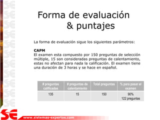 Forma de evaluación
            & puntajes
     La forma de evaluación sigue los siguientes parámetros:

     CAPM
     El examen esta compuesto por 150 preguntas de selección
     múltiple, 15 son consideradas preguntas de calentamiento,
     estas no afectan para nada la calificación. El examen tiene
     una duración de 3 horas y se hace en español.



         # preguntas   # preguntas de   Total preguntas   % para pasar el
         calificadas   calentamiento                         examen
            135             15               150              90%
                                                          122 preguntas




www.sistemas-expertos.com
 