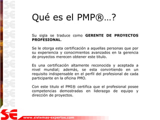Qué es el PMP®…?
    Su sigla se traduce como GERENTE DE PROYECTOS
    PROFESIONAL.

    Se le otorga esta certificación a aquellas personas que por
    su experiencia y conocimientos avanzados en la gerencia
    de proyectos merecen obtener este titulo.

    Es una certificación altamente reconocida y aceptada a
    nivel mundial; además, se esta convirtiendo en un
    requisito indispensable en el perfil del profesional de cada
    participante en la oficina PMO.

    Con este titulo el PMI® certifica que el profesional posee
    competencias demostradas en liderazgo de equipo y
    dirección de proyectos.




www.sistemas-expertos.com
 