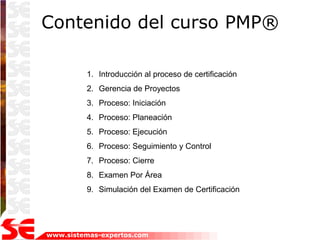 Contenido del curso PMP®

         1. Introducción al proceso de certificación
         2. Gerencia de Proyectos
         3. Proceso: Iniciación
         4. Proceso: Planeación
         5. Proceso: Ejecución
         6. Proceso: Seguimiento y Control
         7. Proceso: Cierre
         8. Examen Por Área
         9. Simulación del Examen de Certificación




www.sistemas-expertos.com
 