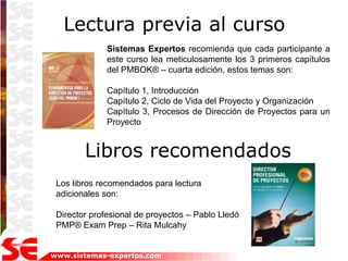 Lectura previa al curso
              Sistemas Expertos recomienda que cada participante a
              este curso lea meticulosamente los 3 primeros capítulos
              del PMBOK® – cuarta edición, estos temas son:

              Capítulo 1, Introducción
              Capítulo 2, Ciclo de Vida del Proyecto y Organización
              Capítulo 3, Procesos de Dirección de Proyectos para un
              Proyecto


        Libros recomendados
 Los libros recomendados para lectura
 adicionales son:

 Director profesional de proyectos – Pablo Lledó
 PMP® Exam Prep – Rita Mulcahy


www.sistemas-expertos.com
 