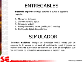 ENTREGABLES
    Sistemas Expertos entrega durante el curso el siguiente
    material:

    1.   Memorias del curso
    2.   Libro en formato digital
    3.   Simulador virtual
    4.   Acompañamiento virtual (valido por 2 meses)
    5.   Certificado digital de asistencia



                    SIMULADOR
Sistemas Expertos entrega un simulador virtual valido por un
espacio de 6 meses en el cual el participante podrá ingresar de
manera ilimitada a presentar el examen con el fin de comprobar que
tan preparado se encuentra para presentar el examen real.




 www.sistemas-expertos.com                                    Teléfono: (4) 444 1899
 