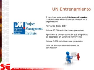 UN Entrenamiento
                            A través de esta unidad Sistemas Expertos
                            contribuye con el desarrollo profesional de la
                            organización.

                            Formando desde 1987

                            Más de 27.000 estudiantes empresariales

                            Apoyamos 5 universidades en sus programas
                            de posgrados en Gerencia de Proyectos

                            Más de 3.000 estudiantes de posgrados

                            99% de efectividad en los cursos de
                            certificación




www.sistemas-expertos.com
 