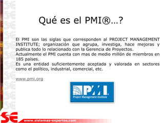 Qué es el PMI®…?
El PMI son las siglas que corresponden al PROJECT MANAGEMENT
INSTITUTE; organización que agrupa, investiga, hace mejoras y
publica todo lo relacionado con la Gerencia de Proyectos.
Actualmente el PMI cuenta con mas de medio millón de miembros en
185 países.
Es una entidad suficientemente aceptada y valorada en sectores
como el político, industrial, comercial, etc.

www.pmi.org




   www.sistemas-expertos.com
 