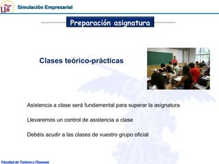 Simulación Empresarial


                     Preparación asignatura




        Clases teórico-prácticas




   Asistencia a clase será fundamental para superar la asignatura

   Llevaremos un control de asistencia a clase

   Debéis acudir a las clases de vuestro grupo oficial
 