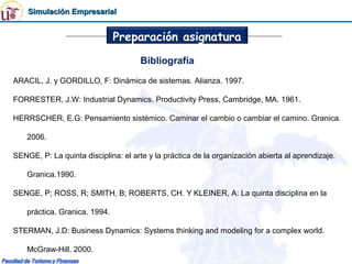 Simulación Empresarial


                               Preparación asignatura
                                     Bibliografía
ARACIL, J. y GORDILLO, F: Dinámica de sistemas. Alianza. 1997.

FORRESTER, J.W: Industrial Dynamics. Productivity Press, Cambridge, MA. 1961.

HERRSCHER, E.G: Pensamiento sistémico. Caminar el cambio o cambiar el camino. Granica.

    2006.

SENGE, P: La quinta disciplina: el arte y la práctica de la organización abierta al aprendizaje.

    Granica.1990.

SENGE, P; ROSS, R; SMITH, B; ROBERTS, CH. Y KLEINER, A: La quinta disciplina en la

    práctica. Granica. 1994.

STERMAN, J.D: Business Dynamics: Systems thinking and modeling for a complex world.

    McGraw-Hill. 2000.
 