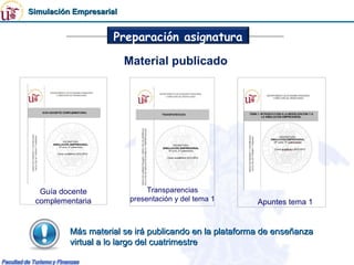Simulación Empresarial


                     Preparación asignatura

                         Material publicado




  Guía docente                 Transparencias
 complementaria           presentación y del tema 1     Apuntes tema 1


          Más material se irá publicando en la plataforma de enseñanza
          virtual a lo largo del cuatrimestre
 