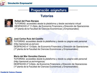 Simulación Empresarial


                     Preparación asignatura
                              Tutorías
      Rafael del Pozo Barajas
      TUTORÍAS: accesibles desde la plataforma y desde secretaría virtual
      DESPACHO nº 11-Dpto. de Economía Financiera y Dirección de Operaciones
      (1ª planta de la Facultad de Ciencias Económicas y Empresariales)



     José Carlos Ruiz del Castillo
     TUTORÍAS: accesibles desde la plataforma y desde su página web personal
     (http://personal.us.es/ruiz)
     DESPACHO nº 13-Dpto. de Economía Financiera y Dirección de Operaciones
     (1ª planta de la Facultad de Ciencias Económicas y Empresariales)


     María del Mar González Zamora
     TUTORÍAS: accesibles desde la plataforma y desde su página web personal
     (http://personal.us.es/mmgonza)
     DESPACHO nº 3-Dpto. de Economía Financiera y Dirección de Operaciones
     (1ª planta de la Facultad de Ciencias Económicas y Empresariales)
 