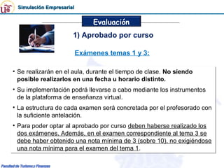 Simulación Empresarial


                               Evaluación
                      1) Aprobado por curso

                          Exámenes temas 1 y 3:

• Se realizarán en el aula, durante el tiempo de clase. No siendo
• Se realizarán en el aula, durante el tiempo de clase. No siendo
  posible realizarlos en una fecha u horario distinto.
  posible realizarlos en una fecha u horario distinto.
• Su implementación podrá llevarse a cabo mediante los instrumentos
• Su implementación podrá llevarse a cabo mediante los instrumentos
  de la plataforma de enseñanza virtual.
  de la plataforma de enseñanza virtual.
• La estructura de cada examen será concretada por el profesorado con
• La estructura de cada examen será concretada por el profesorado con
  la suficiente antelación.
  la suficiente antelación.
• Para poder optar al aprobado por curso deben haberse realizado los
• Para poder optar al aprobado por curso deben haberse realizado los
  dos exámenes. Además, en el examen correspondiente al tema 3 se
  dos exámenes. Además, en el examen correspondiente al tema 3 se
  debe haber obtenido una nota mínima de 3 (sobre 10), no exigiéndose
  debe haber obtenido una nota mínima de 3 (sobre 10), no exigiéndose
  una nota mínima para el examen del tema 1.
  una nota mínima para el examen del tema 1.
 