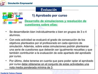 Simulación Empresarial


                              Evaluación
                         1) Aprobado por curso
                   Desarrollo de simulaciones y resolución de
                   cuestiones sobre ellas:

•    Se desarrollarán bien individualmente o bien en grupos de 3 o 4
     alumnos.
•    Con esta actividad se evaluará el grado de consecución de los
     objetivos planteados por el profesorado en cada ejercicio de
     simulación. Además, sobre estas simulaciones podrán plantearse
     una serie de cuestiones que deberán ser igualmente resueltas y que
     también contribuirán a la evaluación de este apartado del aprobado
     por curso.
•    Por último, debe tenerse en cuenta que para poder optar al aprobado
     por curso debe obtenerse en el conjunto de estas actividades una
     nota media ponderada mínima de 3.
 