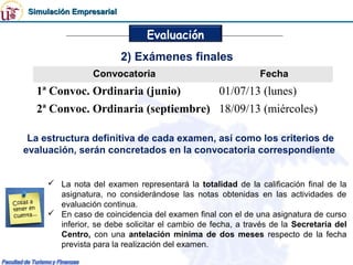 Simulación Empresarial


                               Evaluación
                          2) Exámenes finales
                 Convocatoria                                Fecha
   1ª Convoc. Ordinaria (junio)                   01/07/13 (lunes)
   2ª Convoc. Ordinaria (septiembre) 18/09/13 (miércoles)

 La estructura definitiva de cada examen, así como los criterios de
evaluación, serán concretados en la convocatoria correspondiente


      La nota del examen representará la totalidad de la calificación final de la
       asignatura, no considerándose las notas obtenidas en las actividades de
       evaluación continua.
      En caso de coincidencia del examen final con el de una asignatura de curso
       inferior, se debe solicitar el cambio de fecha, a través de la Secretaría del
       Centro, con una antelación mínima de dos meses respecto de la fecha
       prevista para la realización del examen.
 