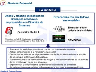 Simulación Empresarial


                                               La materia
Diseño y creación de modelos de                          Experiencias con simuladores
     simulación económico-                                      empresariales
 empresariales con Dinámica de
            Sistemas
                                                                    Simulador sobre
                                                                    cadena de suministro
                Powersim Studio 9

Financiado por la U.S. (Ayudas para la realización de
prácticas informáticas 2012) y por el Dpto. de E.F.D.O              SITMECOM


   • Ser capaz de modelizar situaciones que se produzcan en la empresa.
   • Aplicar conocimientos a la “práctica” empresarial.
   • Desarrollar habilidades en el proceso de toma de decisiones mediante el empleo
     de un enfoque sistémico/multidisciplinar.
   • Tomar consciencia de la necesidad de apoyar la toma de decisiones en las causas
     de los problemas y no en sus síntomas.
   • Experimentar y comprender la continua interacción entre los diferentes
     departamentos empresariales, así como entre la empresa y sus competidores.
 