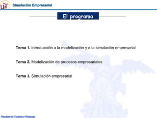 Simulación Empresarial


                           El programa




 Tema 1. Introducción a la modelización y a la simulación empresarial


 Tema 2. Modelización de procesos empresariales


 Tema 3. Simulación empresarial
 
