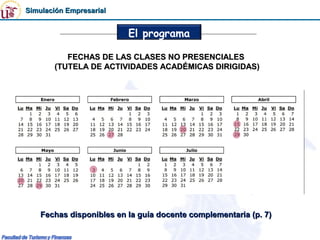 Simulación Empresarial


                          El programa

          FECHAS DE LAS CLASES NO PRESENCIALES
       (TUTELA DE ACTIVIDADES ACADÉMICAS DIRIGIDAS)




    Fechas disponibles en la guía docente complementaria (p. 7)
 