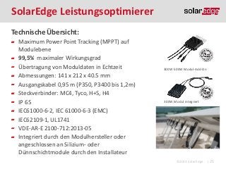 SolarEdge Leistungsoptimierer
Technische Übersicht:
Maximum Power Point Tracking (MPPT) auf
Modulebene
99,5% maximaler Wirkungsgrad
Übertragung von Moduldaten in Echtzeit
Abmessungen: 141 x 212 x 40.5 mm
Ausgangskabel 0,95 m (P350, P3400 bis 1,2m)
Steckverbinder: MC4, Tyco, H+S, H4
IP 65
IEC61000-6-2, IEC 61000-6-3 (EMC)
IEC62109-1, UL1741
VDE-AR-E 2100-712:2013-05
Integriert durch den Modulhersteller oder
angeschlossen an Silizium- oder
Dünnschichtmodule durch den Installateur

300W-500W Modul-Add-On

300W Modul integriert

©2013 SolarEdge

| 25

 