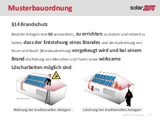 Musterbauordnung
§14 Brandschutz
Bauliche Anlagen sind so anzuordnen,

halten, dass

zu errichten, zu ändern und instand zu

der Entstehung eines Brandes und der Ausbreitung von

Feuer und Rauch (Brandausbreitung) vorgebeugt wird und

bei einem

Brand die Rettung von Menschen und Tieren sowie wirksame
Löscharbeiten möglich sind.

Wartung bei traditionellen Anlagen

Löschung bei traditionellen Anlagen
©2013 SolarEdge

| 49

 