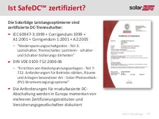 Ist SafeDC™ zertifiziert?
Die SolarEdge Leistungsoptimierer sind
zertifizierte DC-Trennschalter:
IEC 60947-3:1999 + Corrigendum:1999 +
A1:2001 + Corrigendum 1:2001 + A2:2005
̶ “Niederspannungsschaltgeräte - Teil 3:
Lastschalter, Trennschalter, Lasttrenn- schalter
und Schalter-Sicherungs-Einheiten“

DIN VDE 0100-712:2006-06
̶ “Errichten von Niederspannungsanlagen - Teil 7712: Anforderungen für Betriebs-stätten, Räume
und Anlagen besonderer Art - Solar-Photovoltaik(PV)-Stromversorgungssysteme”

Die Anforderungen für modulbasierte DCAbschaltung werden in Europa momentan von
mehreren Zertifizierungsinstituten und
Versicherungsgesellschaften diskutiert
©2013 SolarEdge

| 51

 