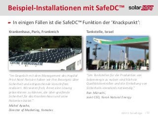 Beispiel-Installationen mit SafeDC™
In einigen Fällen ist die SafeDC™ Funktion der ‘Knackpunkt’:
Krankenhaus, Paris, Frankreich

Tankstelle, Israel

“Im Gespräch mit dem Management des Hopital
Privé Nord Parisien haben wir ihre Besorgnis über
Sicherheit und entsprechende Vorschriften
realisiert. Wir waren froh, ihnen eine Lösung
präsentieren zu können, die über-greifende
Sicherheit für das Kranken-haus und seine
Patienten bietet.”
Michel Ayache,
Director of Marketing, Yomatec

“Um Tankstellen für die Produktion von
Solarenergie zu nutzen sind höchste
Qualitätskontrollen und die Einhaltung von
Sicherheits-standards notwendig.”
Ran Mizrachi,
Joint CEO, Yarok Natural Energy

©2013 SolarEdge

| 52

 