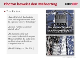 Photon beweist den Mehrertrag
Zitat Photon:
„Tatsächlich holt das Gerät in
allen Prüfungssituationen mehr
Energie aus unserer Testanlage“
„Bei den Funktionen stimmt
einfach alles.“

„Modulmonitoring und
automatische Freischaltung der
Module erhöhen die technische
und betriebswirtschaftliche
Anlagensicherheit.
(PHOTON Magazin, Okt. 2011)

©2013 SolarEdge

| 57

 