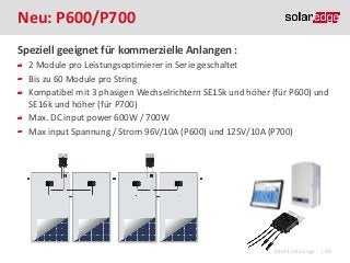 Neu: P600/P700
Speziell geeignet für kommerzielle Anlangen :
2 Module pro Leistungsoptimierer in Serie geschaltet
Bis zu 60 Module pro String
Kompatibel mit 3 phasigen Wechselrichtern SE15k und höher (für P600) und
SE16k und höher (für P700)
Max. DC input power 600W / 700W
Max input Spannung / Strom 96V/10A (P600) und 125V/10A (P700)

©2013 SolarEdge

| 68

 